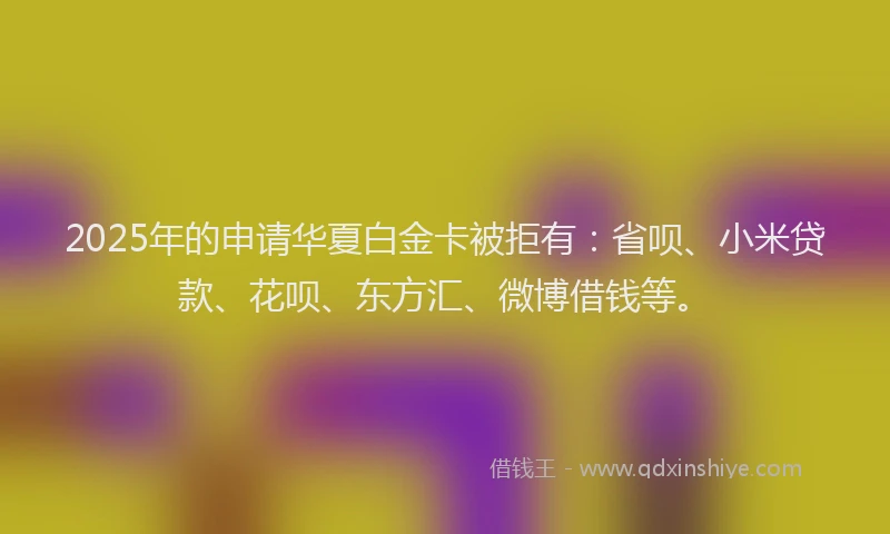 2025年的申请华夏白金卡被拒有：省呗、小米贷款、花呗、东方汇、微博借钱等。