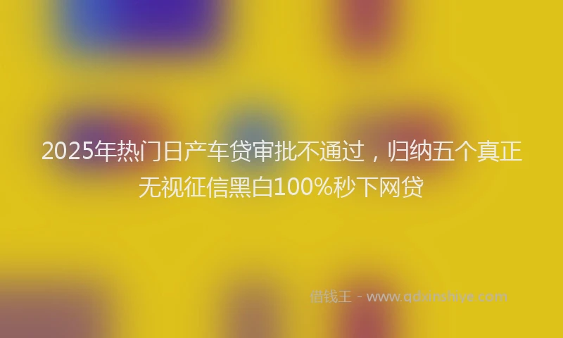 2025年热门日产车贷审批不通过，归纳五个真正无视征信黑白100%秒下网贷