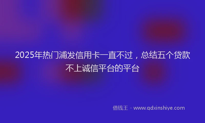 2025年热门浦发信用卡一直不过，总结五个贷款不上诚信平台的平台