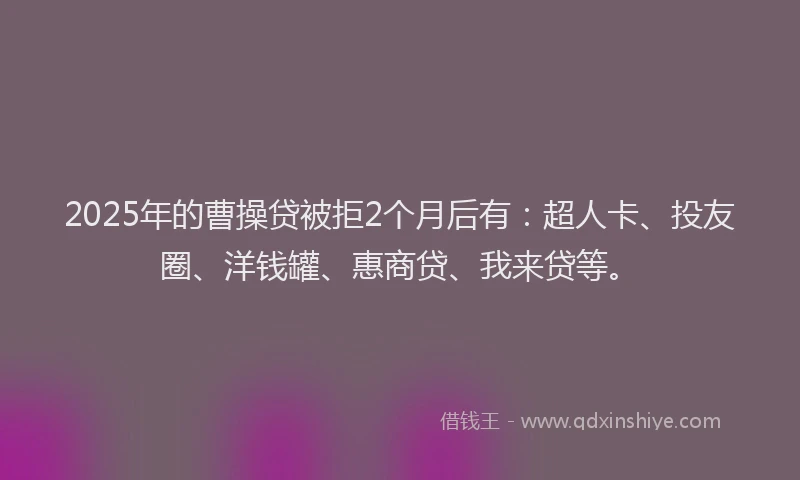 2025年的曹操贷被拒2个月后有：超人卡、投友圈、洋钱罐、惠商贷、我来贷等。