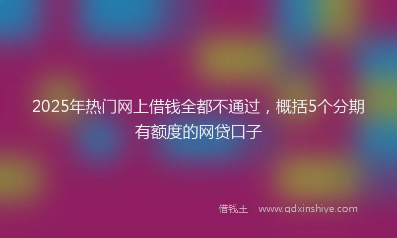 2025年热门网上借钱全都不通过，概括5个分期有额度的网贷口子