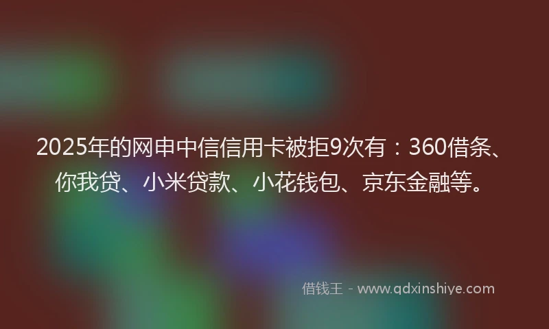 2025年的网申中信信用卡被拒9次有：360借条、你我贷、小米贷款、小花钱包、京东金融等。