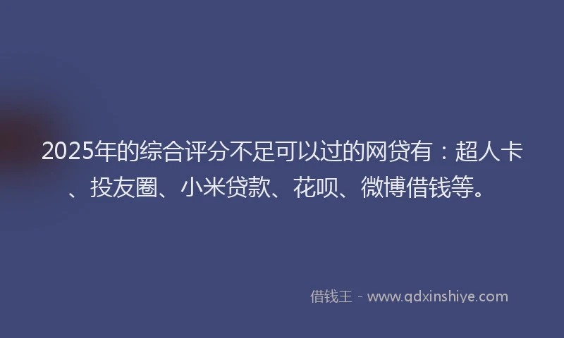 2025年的综合评分不足可以过的网贷有：超人卡、投友圈、小米贷款、花呗、微博借钱等。