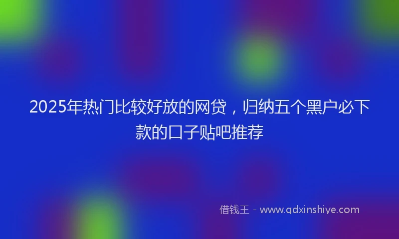 2025年热门比较好放的网贷，归纳五个黑户必下款的口子贴吧推荐