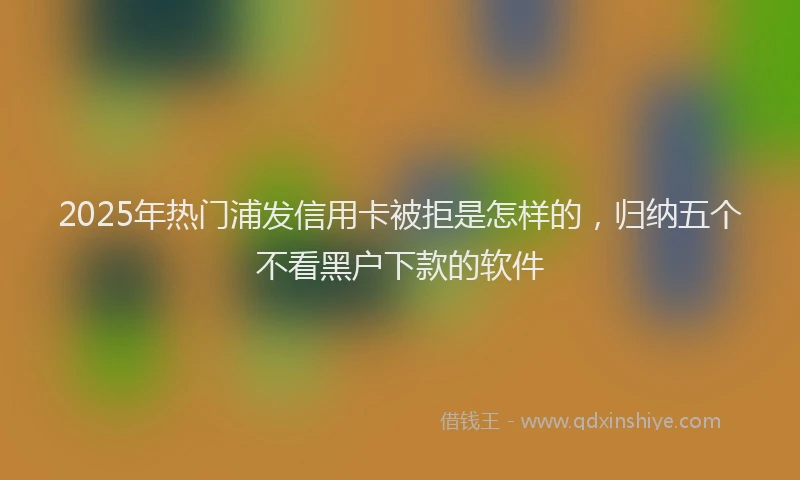 2025年热门浦发信用卡被拒是怎样的，归纳五个不看黑户下款的软件