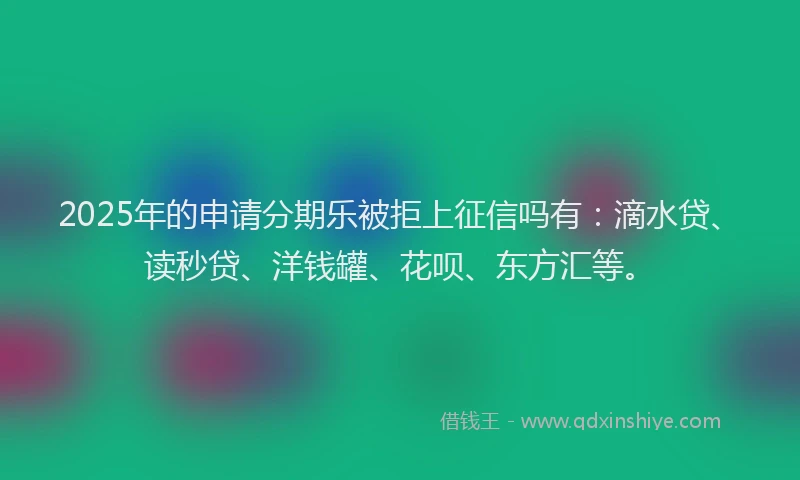2025年的申请分期乐被拒上征信吗有：滴水贷、读秒贷、洋钱罐、花呗、东方汇等。