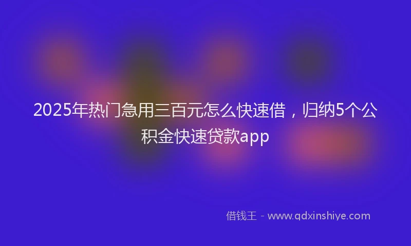 2025年热门急用三百元怎么快速借，归纳5个公积金快速贷款app
