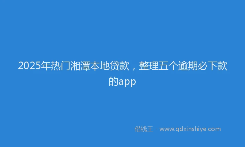 2025年热门湘潭本地贷款，整理五个逾期必下款的app