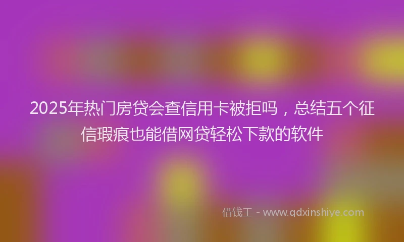 2025年热门房贷会查信用卡被拒吗，总结五个征信瑕疵也能借网贷轻松下款的软件