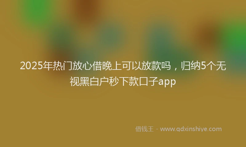 2025年热门放心借晚上可以放款吗，归纳5个无视黑白户秒下款口子app