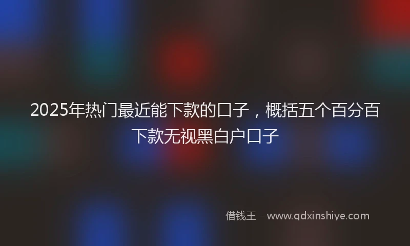 2025年热门最近能下款的口子，概括五个百分百下款无视黑白户口子