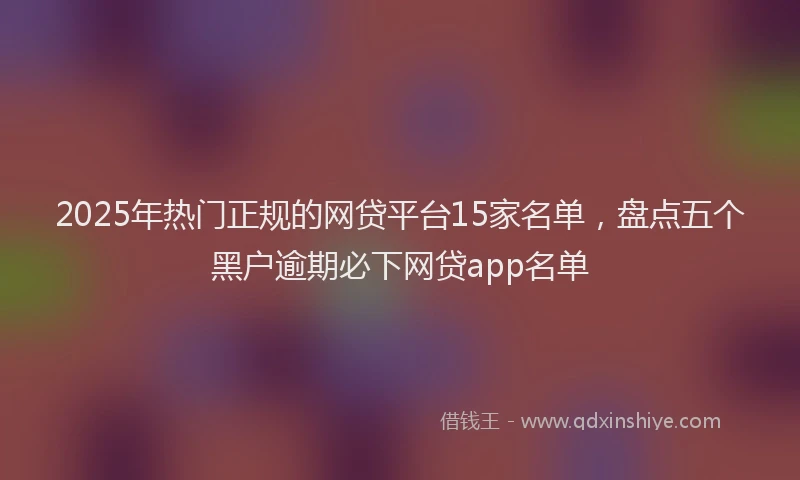 2025年热门正规的网贷平台15家名单，盘点五个黑户逾期必下网贷app名单