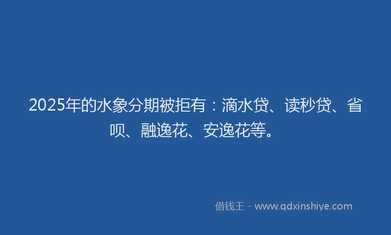 2025年的水象分期被拒有：滴水贷、读秒贷、省呗、融逸花、安逸花等。