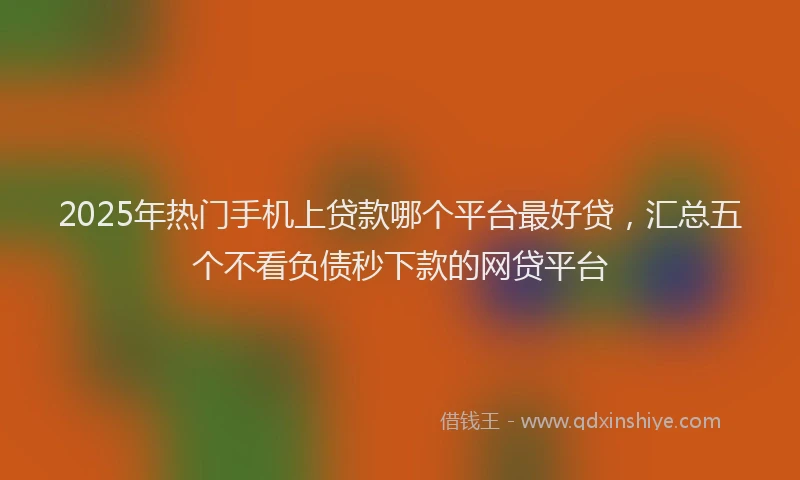 2025年热门手机上贷款哪个平台最好贷，汇总五个不看负债秒下款的网贷平台