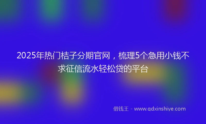 2025年热门桔子分期官网，梳理5个急用小钱不求征信流水轻松贷的平台