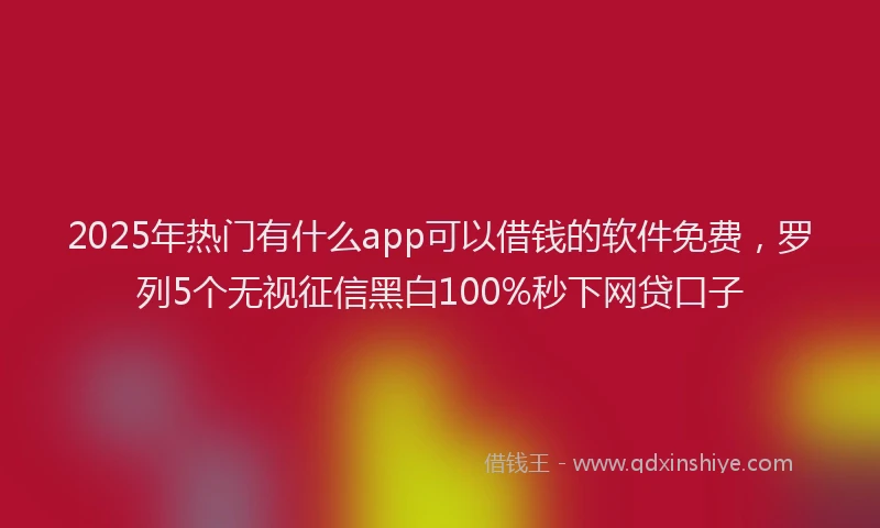 2025年热门有什么app可以借钱的软件免费，罗列5个无视征信黑白100%秒下网贷口子