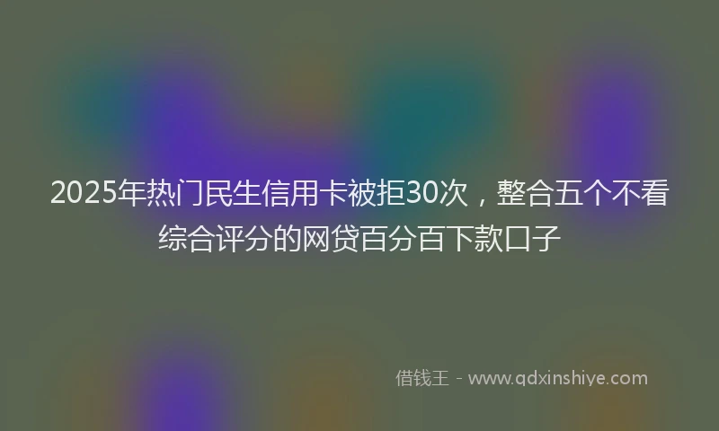 2025年热门民生信用卡被拒30次，整合五个不看综合评分的网贷百分百下款口子