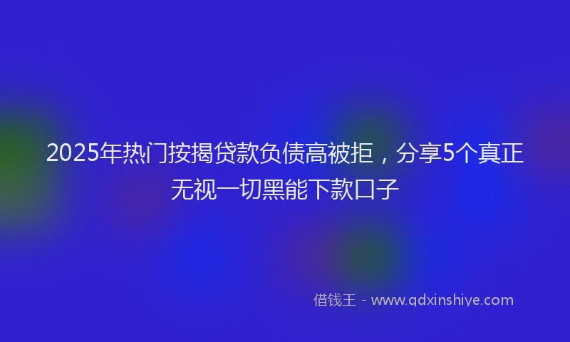 2025年热门按揭贷款负债高被拒，分享5个真正无视一切黑能下款口子