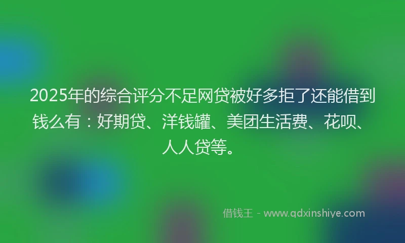 2025年的综合评分不足网贷被好多拒了还能借到钱么有：好期贷、洋钱罐、美团生活费、花呗、人人贷等。