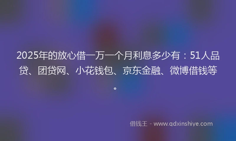 2025年的放心借一万一个月利息多少有：51人品贷、团贷网、小花钱包、京东金融、微博借钱等。