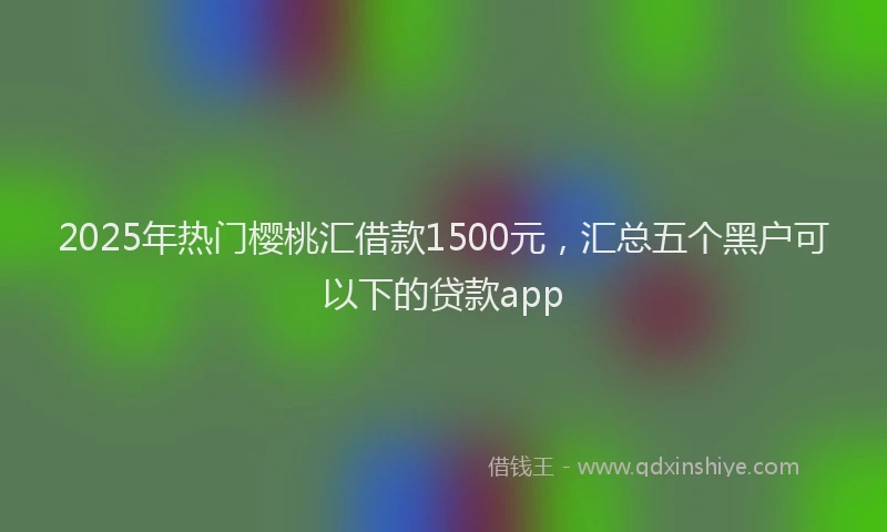 2025年热门樱桃汇借款1500元，汇总五个黑户可以下的贷款app