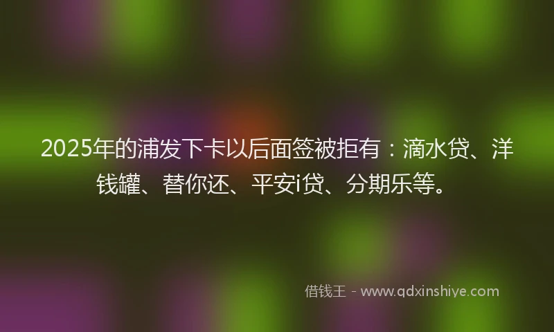 2025年的浦发下卡以后面签被拒有：滴水贷、洋钱罐、替你还、平安i贷、分期乐等。