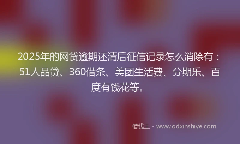 2025年的网贷逾期还清后征信记录怎么消除有：51人品贷、360借条、美团生活费、分期乐、百度有钱花等。
