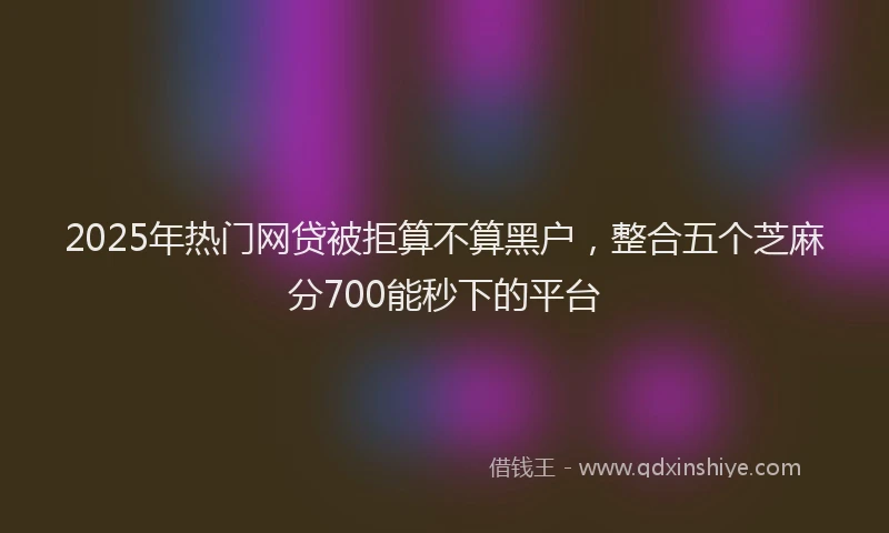 2025年热门网贷被拒算不算黑户，整合五个芝麻分700能秒下的平台