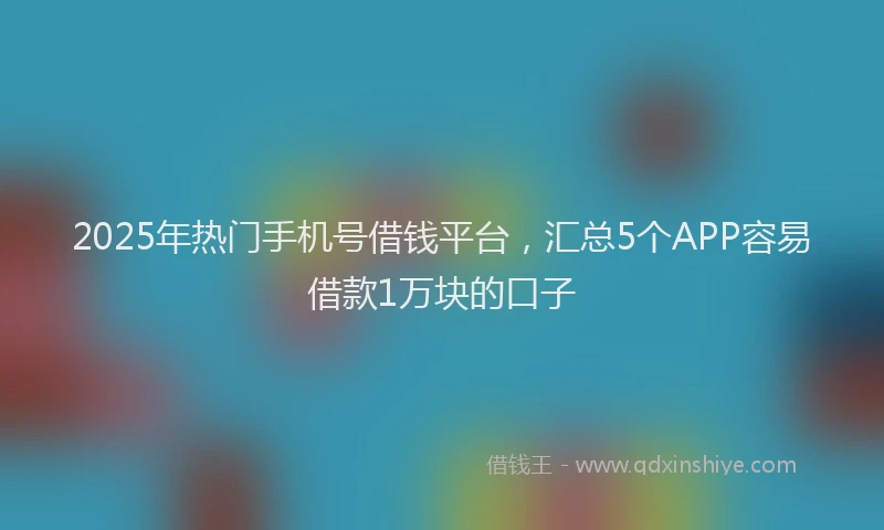 2025年热门手机号借钱平台，汇总5个APP容易借款1万块的口子