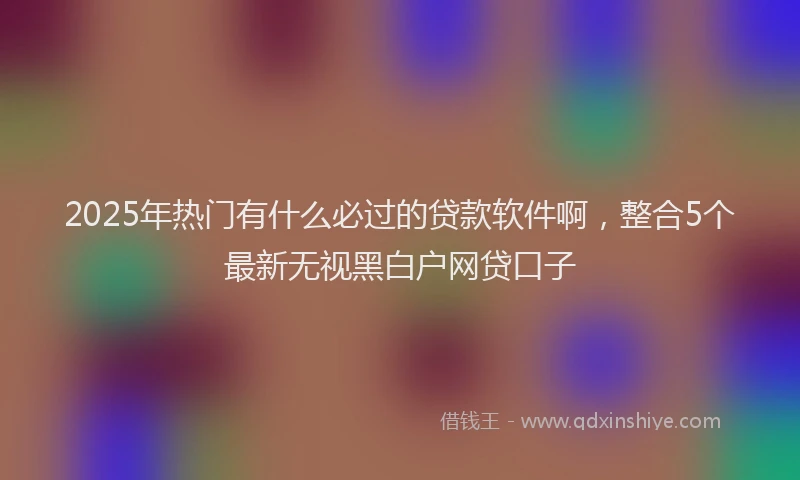 2025年热门有什么必过的贷款软件啊，整合5个最新无视黑白户网贷口子