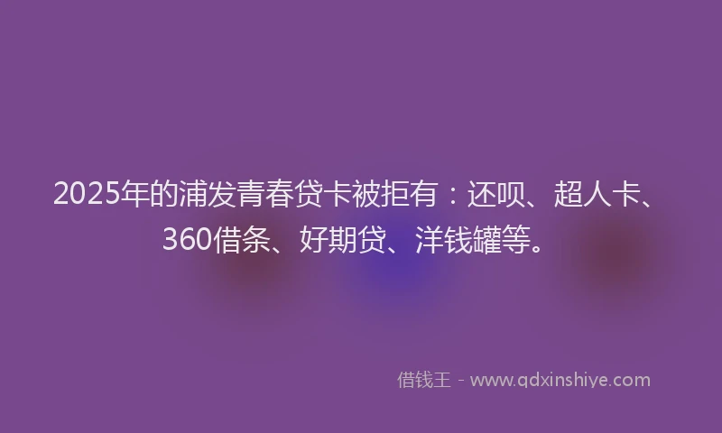 2025年的浦发青春贷卡被拒有：还呗、超人卡、360借条、好期贷、洋钱罐等。