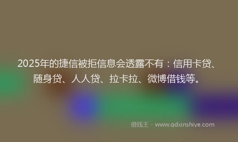 2025年的捷信被拒信息会透露不有：信用卡贷、随身贷、人人贷、拉卡拉、微博借钱等。