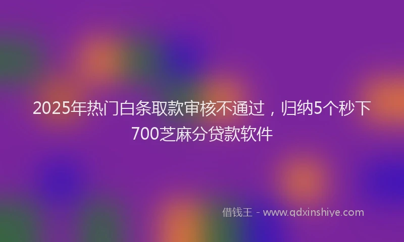 2025年热门白条取款审核不通过，归纳5个秒下700芝麻分贷款软件