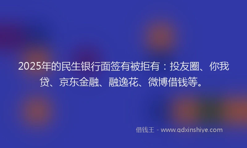 2025年的民生银行面签有被拒有：投友圈、你我贷、京东金融、融逸花、微博借钱等。