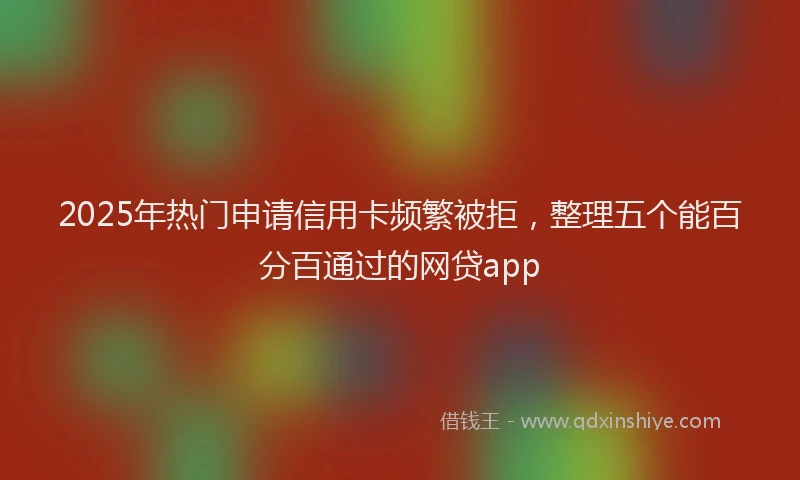 2025年热门申请信用卡频繁被拒，整理五个能百分百通过的网贷app