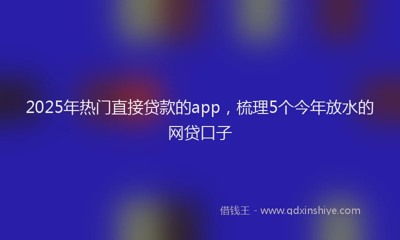 2025年热门直接贷款的app，梳理5个今年放水的网贷口子