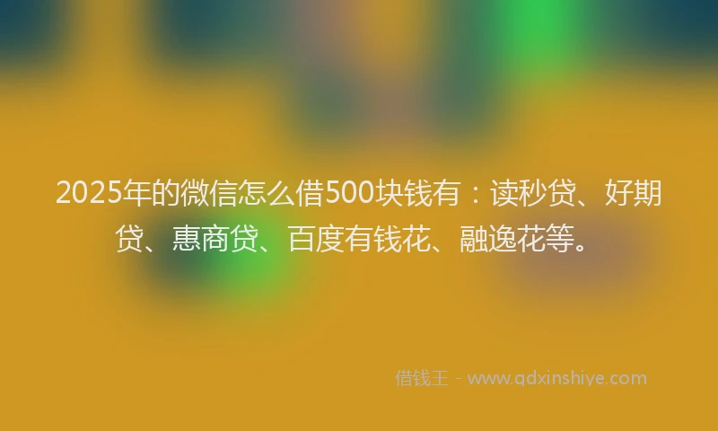 2025年的微信怎么借500块钱有：读秒贷、好期贷、惠商贷、百度有钱花、融逸花等。
