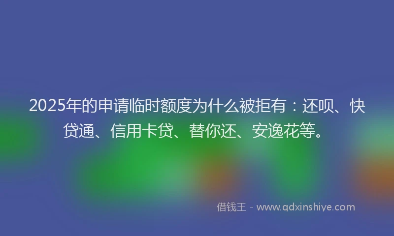 2025年的申请临时额度为什么被拒有：还呗、快贷通、信用卡贷、替你还、安逸花等。