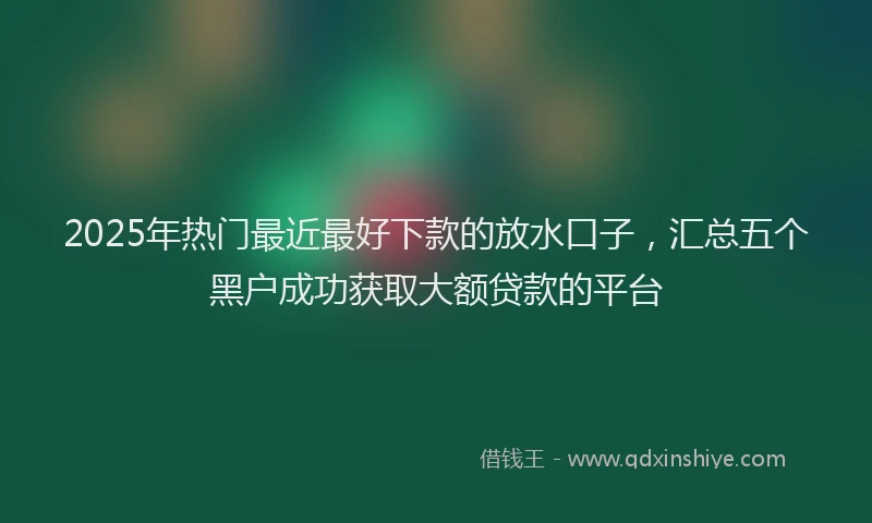 2025年热门最近最好下款的放水口子，汇总五个黑户成功获取大额贷款的平台