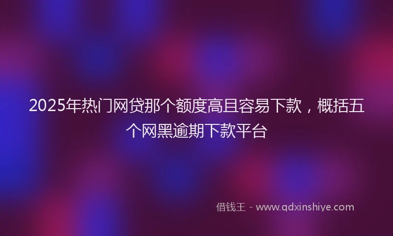 2025年热门网贷那个额度高且容易下款，概括五个网黑逾期下款平台