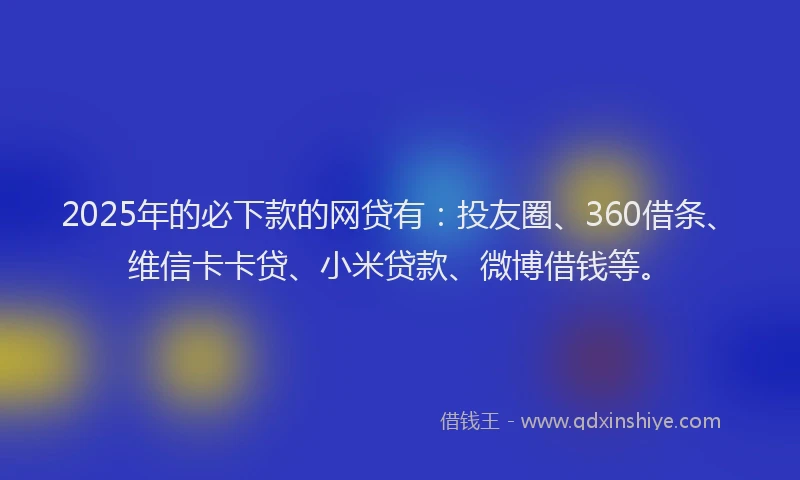 2025年的必下款的网贷有：投友圈、360借条、维信卡卡贷、小米贷款、微博借钱等。