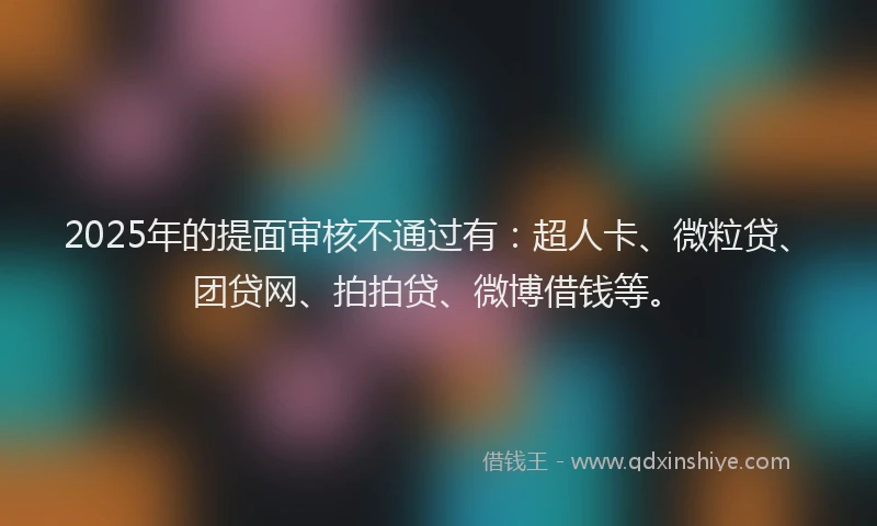 2025年的提面审核不通过有：超人卡、微粒贷、团贷网、拍拍贷、微博借钱等。