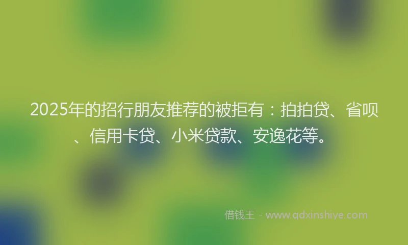 2025年的招行朋友推荐的被拒有：拍拍贷、省呗、信用卡贷、小米贷款、安逸花等。