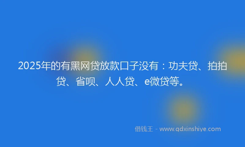 2025年的有黑网贷放款口子没有：功夫贷、拍拍贷、省呗、人人贷、e微贷等。