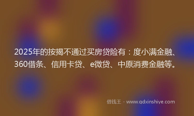 2025年的按揭不通过买房贷险有：度小满金融、360借条、信用卡贷、e微贷、中原消费金融等。