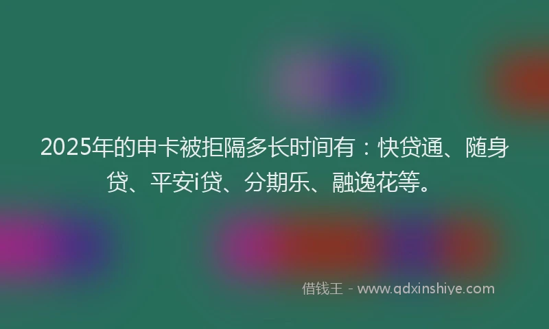 2025年的申卡被拒隔多长时间有：快贷通、随身贷、平安i贷、分期乐、融逸花等。