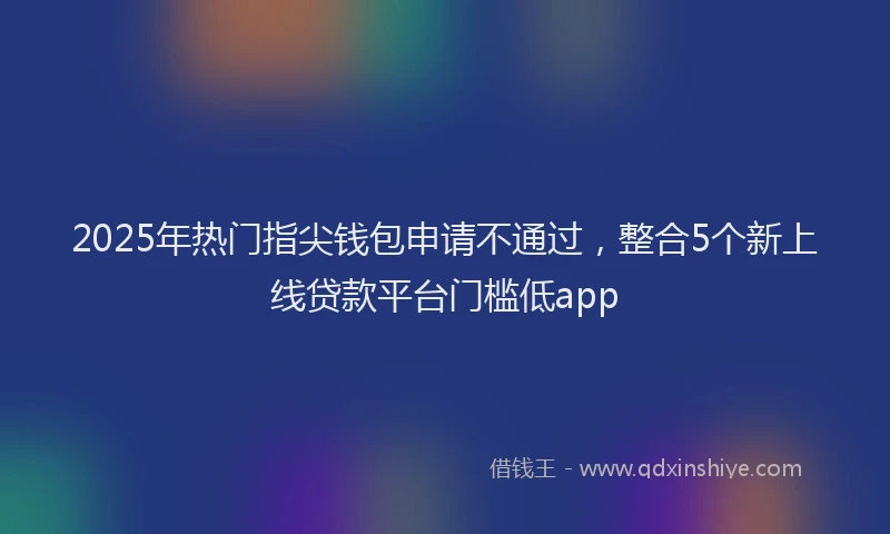 2025年热门指尖钱包申请不通过，整合5个新上线贷款平台门槛低app