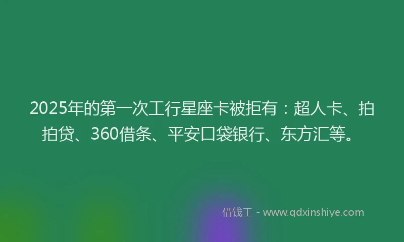 2025年的第一次工行星座卡被拒有：超人卡、拍拍贷、360借条、平安口袋银行、东方汇等。