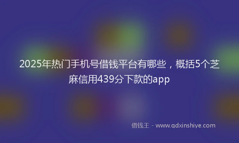 2025年热门手机号借钱平台有哪些，概括5个芝麻信用439分下款的app