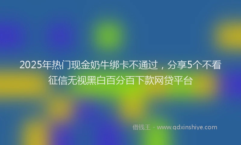 2025年热门现金奶牛绑卡不通过，分享5个不看征信无视黑白百分百下款网贷平台